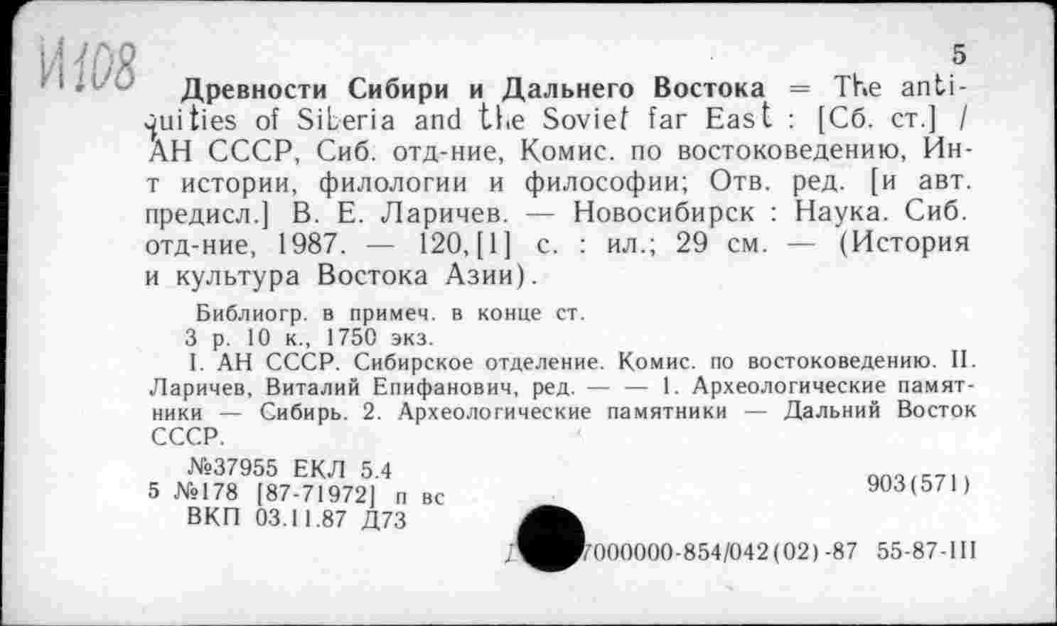 ﻿5
Древности Сибири и Дальнего Востока = The antiquities of Siberia and the Soviet far East : [C6. ст.] I АН СССР, Сиб. отд-ние, Комис, по востоковедению, Ин-т истории, филологии и философии; Отв. ред. [и авт. предисл.] В. Е. Ларичев. — Новосибирск : Наука. Сиб. отд-ние, 1987. — 120, [1] с. : ил.; 29 см. — (История и культура Востока Азии).
Библиогр. в примем, в конце ст.
3 р. 10 к., 1750 экз.
I. АН СССР. Сибирское отделение. Комис, по востоковедению. II. Ларичев, Виталий Епифанович, ред. — — 1. Археологические памятники — Сибирь. 2. Археологические памятники — Дальний Восток СССР.
№37955 ЕКЛ 5.4
5 №178 [87-71972] п вс ВКП 03.11.87 Д73
903(571)
'7000000-854/042(02)-87 55-87-111